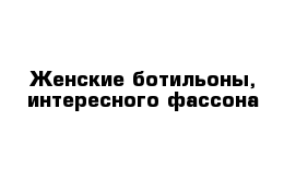 Женские ботильоны, интересного фассона